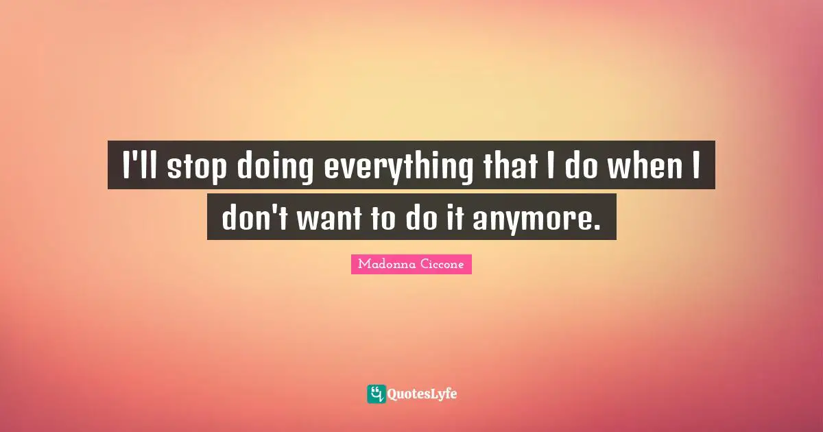 I'll stop doing everything that I do when I don't want to do it anymore.