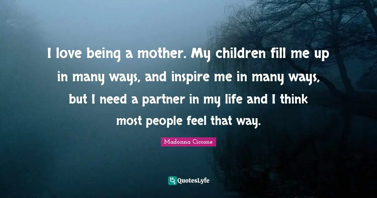 I love being a mother. My children fill me up in many ways, and inspire me in many ways, but I need a partner in my life and I think most people feel that way.