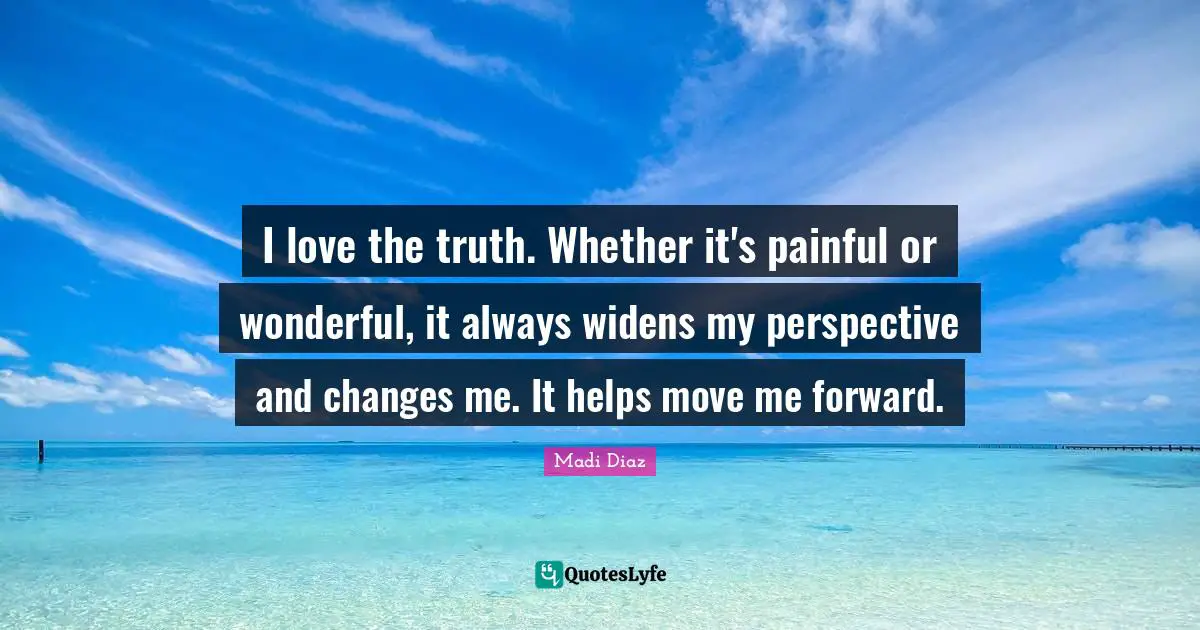 I love the truth. Whether it's painful or wonderful, it always widens my perspective and changes me. It helps move me forward.