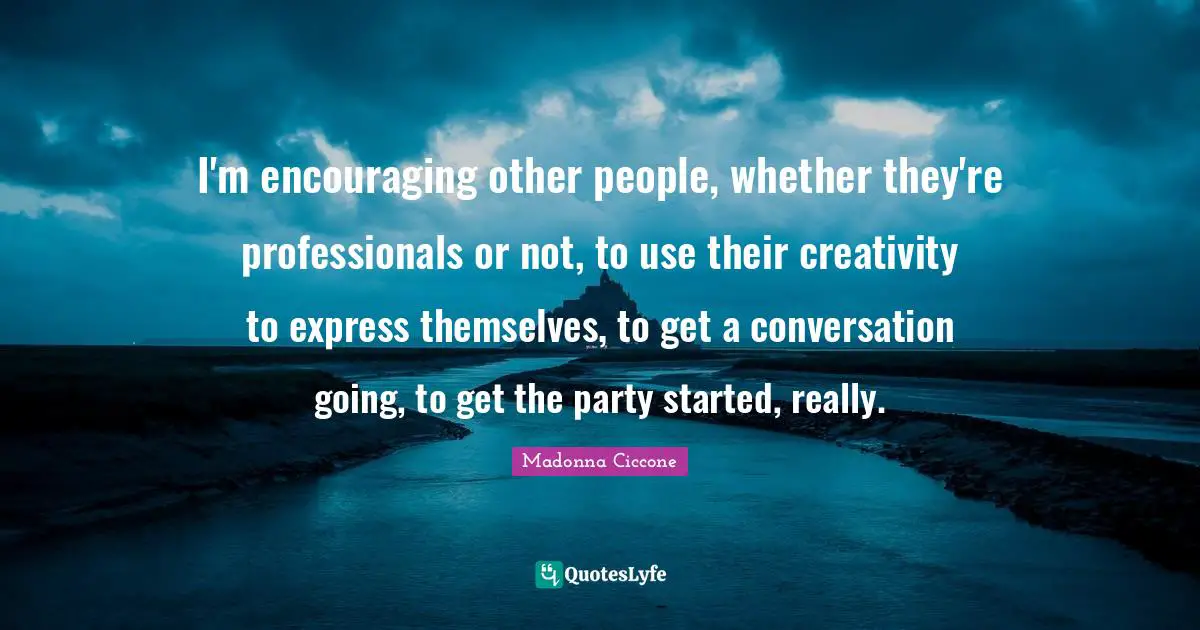 I'm encouraging other people, whether they're professionals or not, to use their creativity to express themselves, to get a conversation going, to get the party started, really.