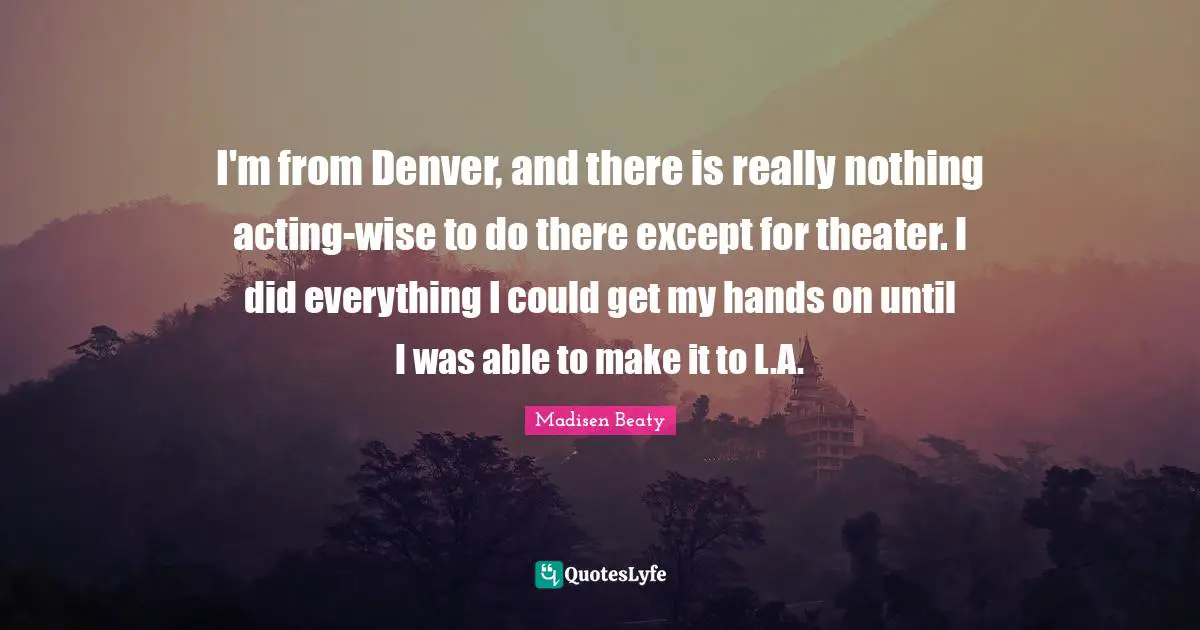 I'm from Denver, and there is really nothing acting-wise to do there except for theater. I did everything I could get my hands on until I was able to make it to L.A.