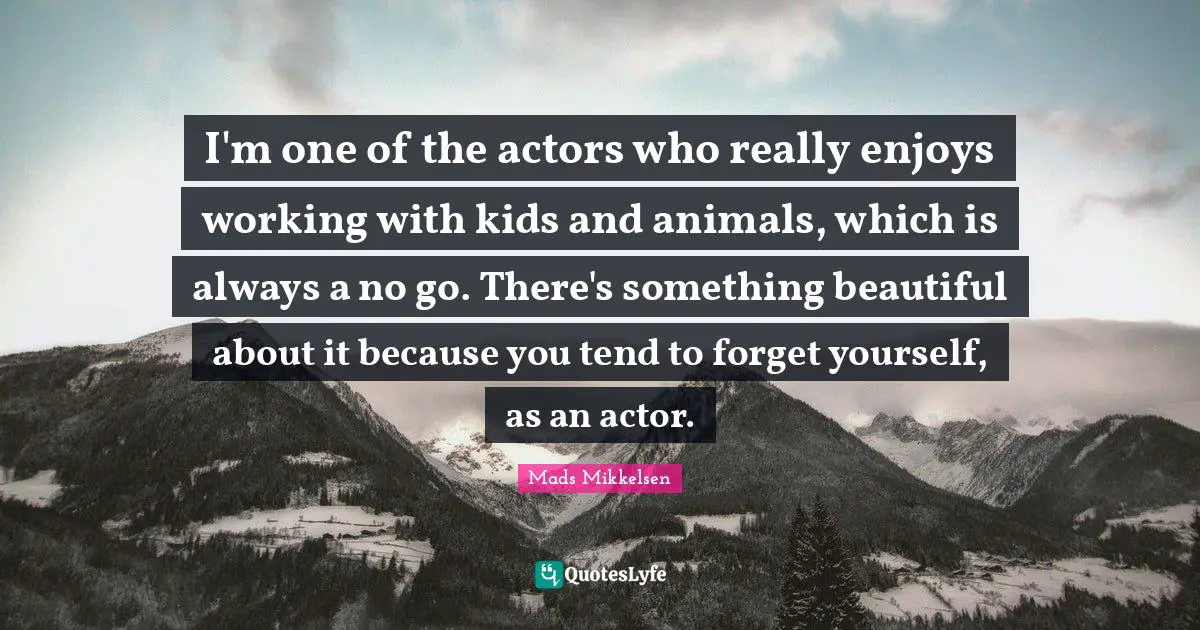 I'm one of the actors who really enjoys working with kids and animals, which is always a no go. There's something beautiful about it because you tend to forget yourself, as an actor.