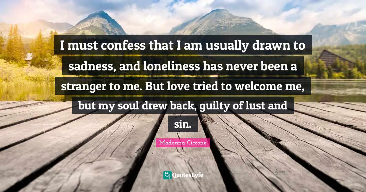 I must confess that I am usually drawn to sadness, and loneliness has never been a stranger to me. But love tried to welcome me, but my soul drew back, guilty of lust and sin.