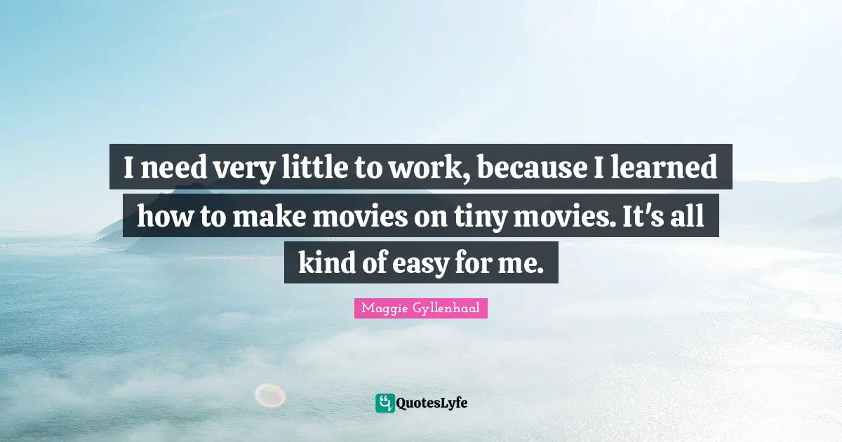 I need very little to work, because I learned how to make movies on tiny movies. It's all kind of easy for me.