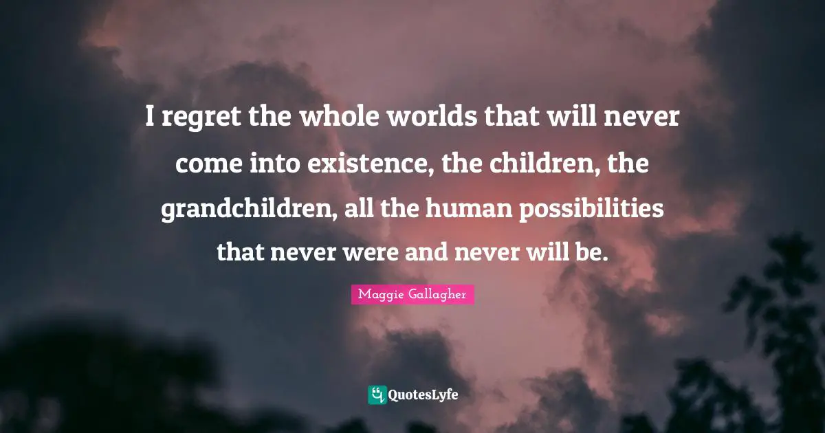 Maggie Gallagher Quotes: "I regret the whole worlds that will never come into existence, the children, the grandchildren, all the human possibilities that never were and never will be."