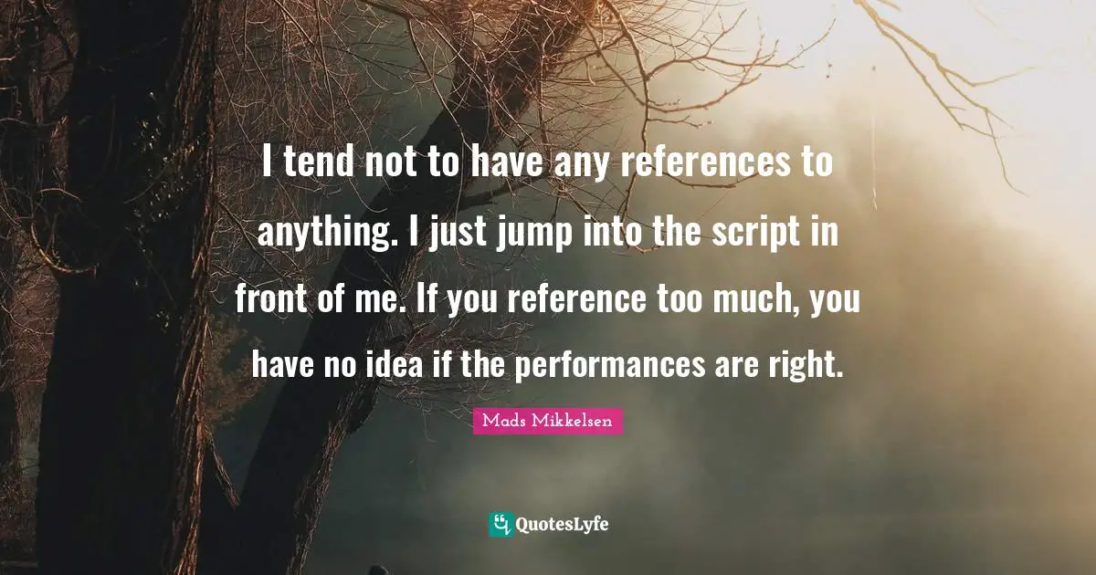 I tend not to have any references to anything. I just jump into the script in front of me. If you reference too much, you have no idea if the performances are right.