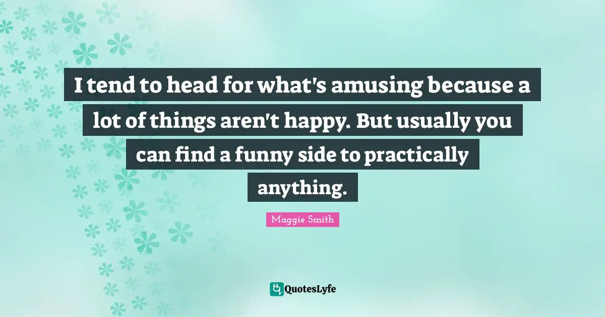 I tend to head for what's amusing because a lot of things aren't happy. But usually you can find a funny side to practically anything.