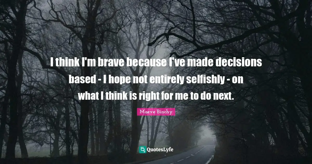 I think I'm brave because I've made decisions based - I hope not entirely selfishly - on what I think is right for me to do next.