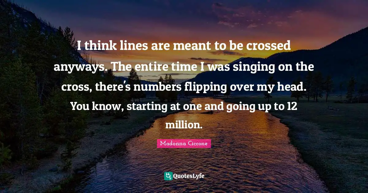 I think lines are meant to be crossed anyways. The entire time I was singing on the cross, there's numbers flipping over my head. You know, starting at one and going up to 12 million.
