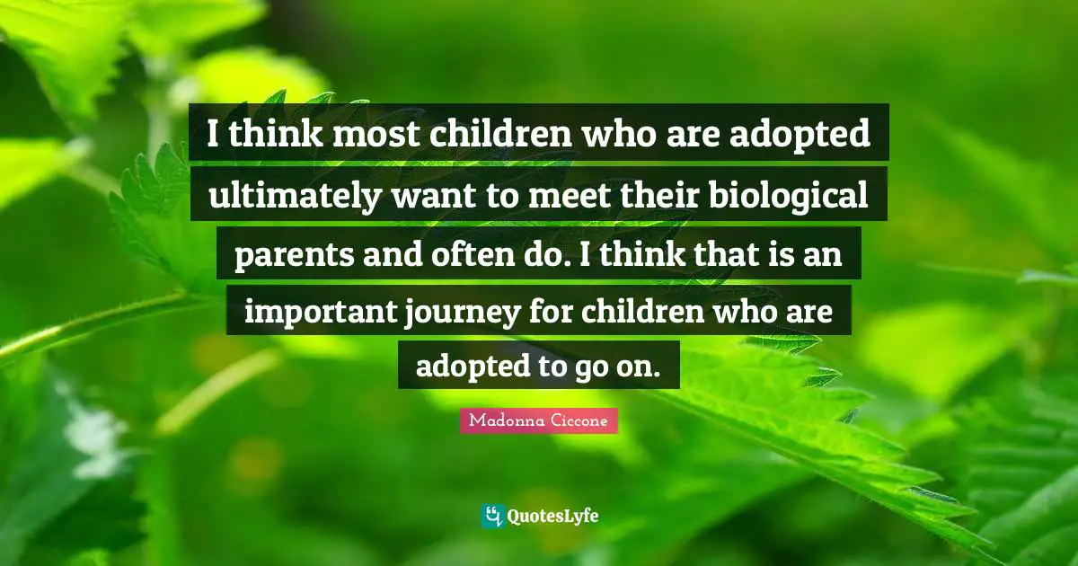 I think most children who are adopted ultimately want to meet their biological parents and often do. I think that is an important journey for children who are adopted to go on.