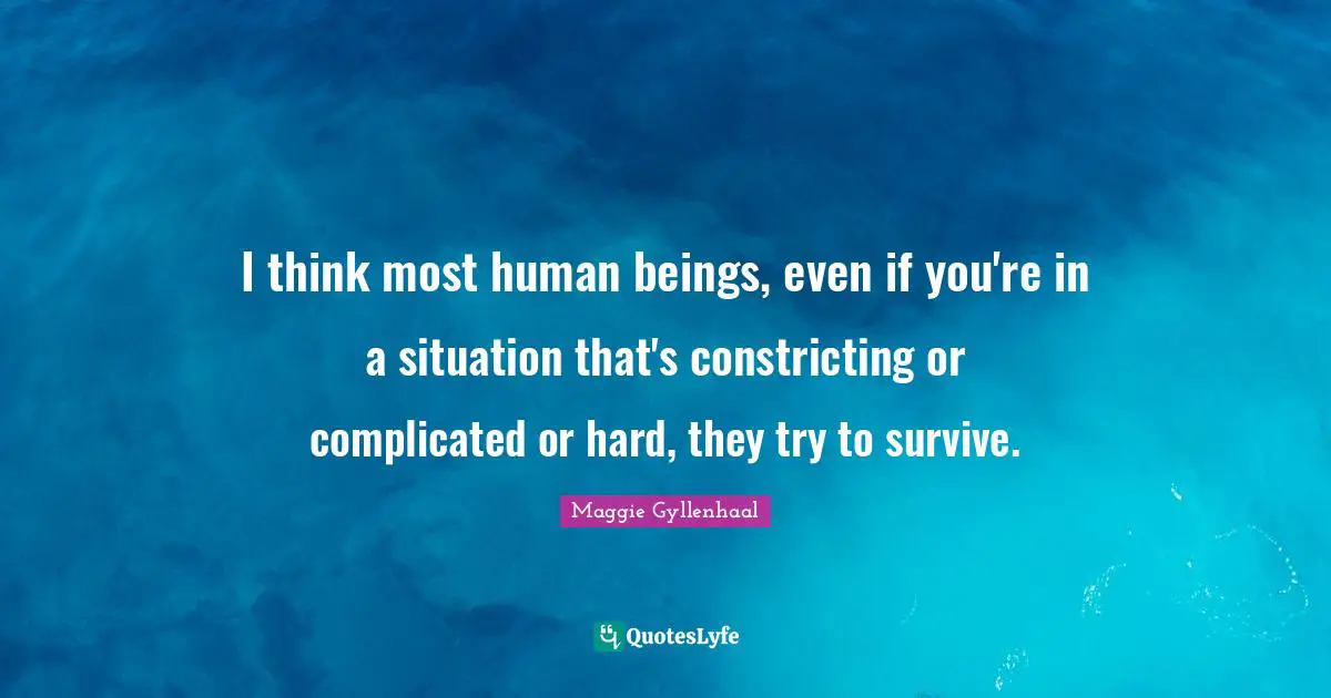 I think most human beings, even if you're in a situation that's constricting or complicated or hard, they try to survive.
