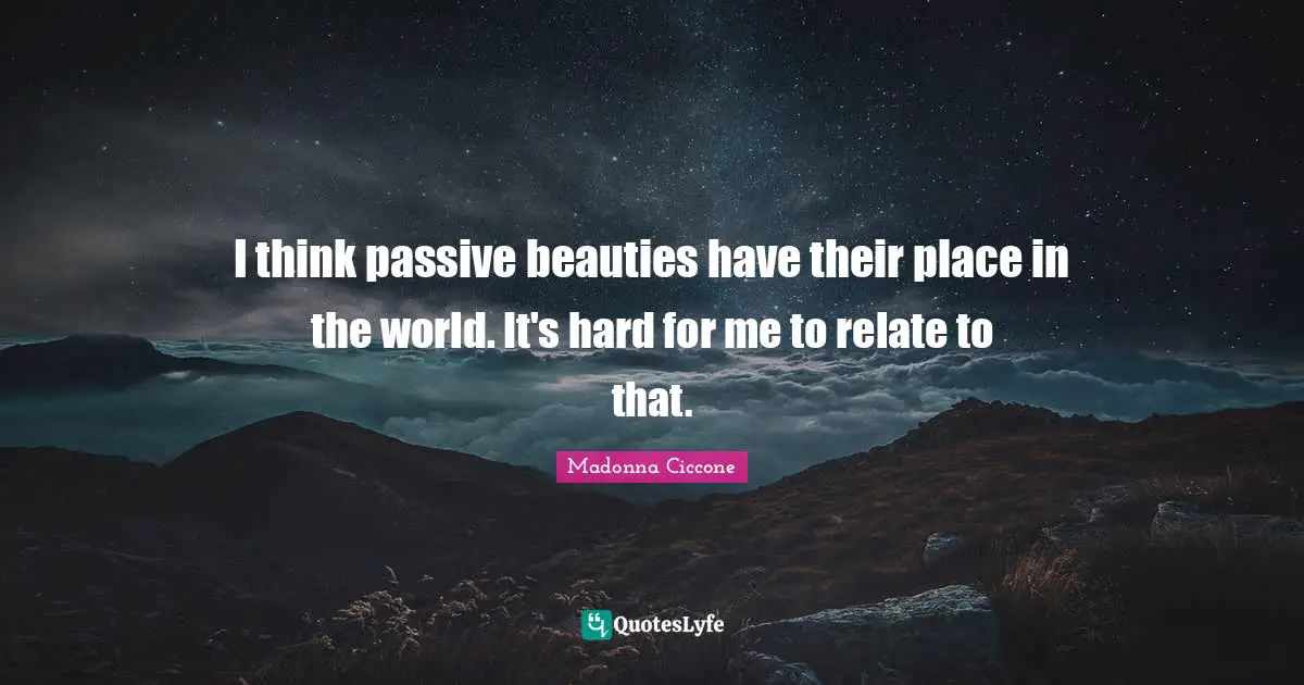 I think passive beauties have their place in the world. It's hard for me to relate to that.