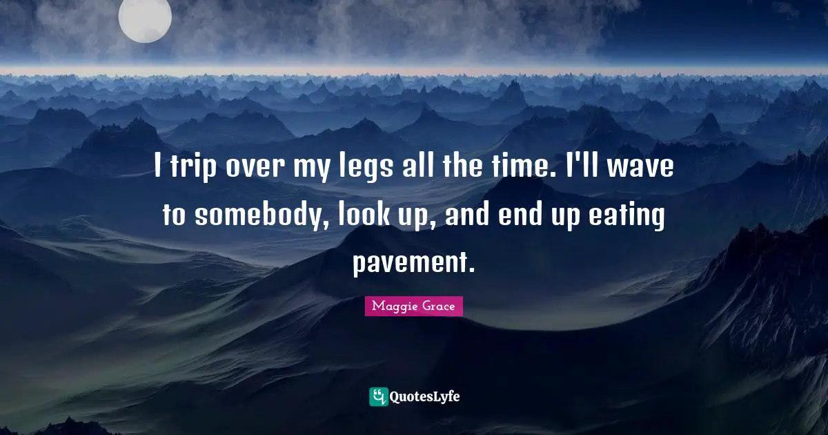 I trip over my legs all the time. I'll wave to somebody, look up, and end up eating pavement.
