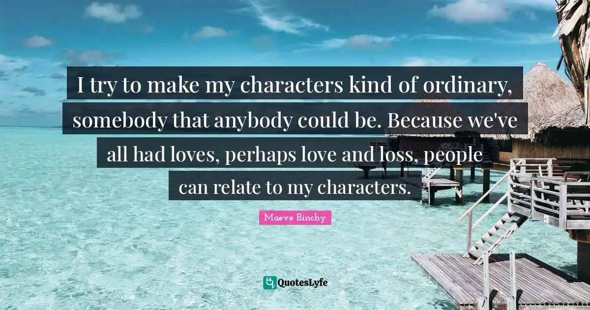 Relate Quotes: "I try to make my characters kind of ordinary, somebody that anybody could be. Because we've all had loves, perhaps love and loss, people can relate to my characters."