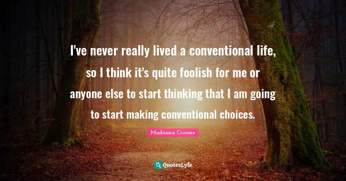 I've never really lived a conventional life, so I think it's quite foolish for me or anyone else to start thinking that I am going to start making conventional choices.