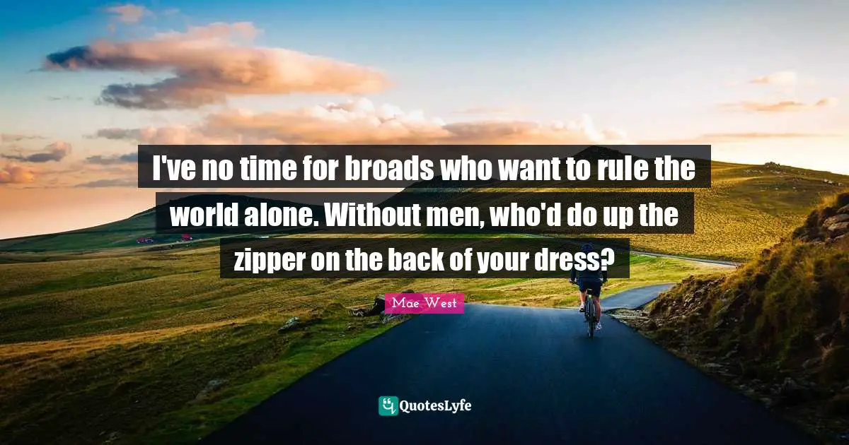 I've no time for broads who want to rule the world alone. Without men, who'd do up the zipper on the back of your dress?