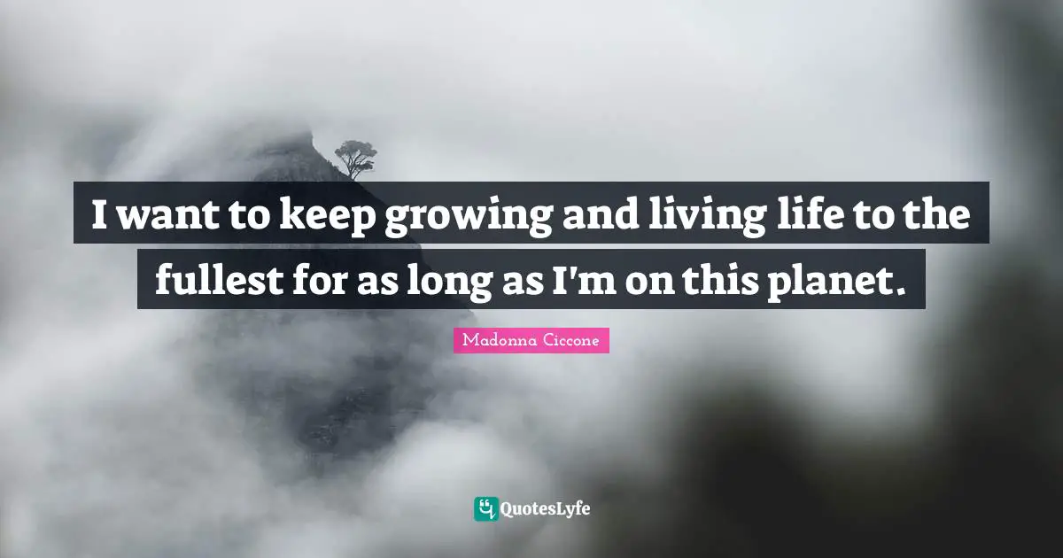 I want to keep growing and living life to the fullest for as long as I'm on this planet.