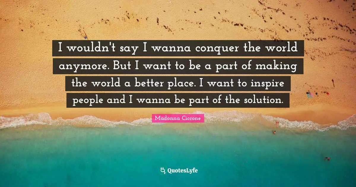 Madonna Ciccone Quotes: "I wouldn't say I wanna conquer the world anymore. But I want to be a part of making the world a better place. I want to inspire people and I wanna be part of the solution."
