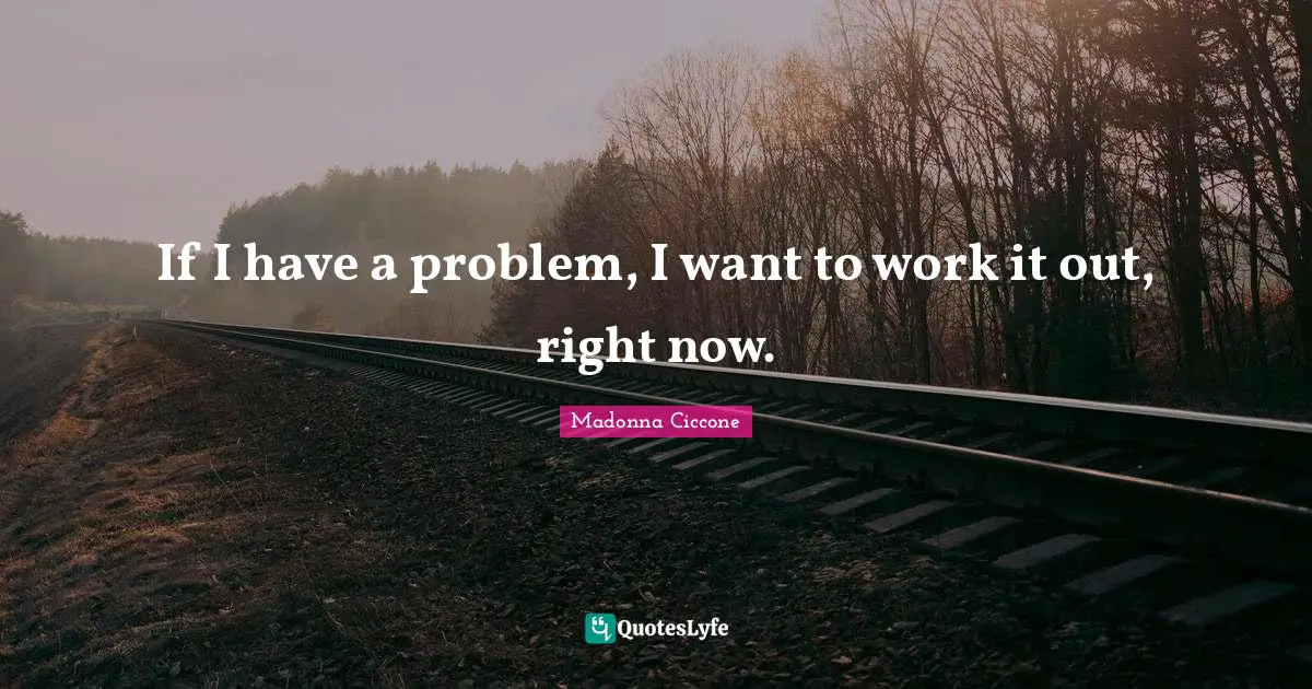 If I have a problem, I want to work it out, right now.