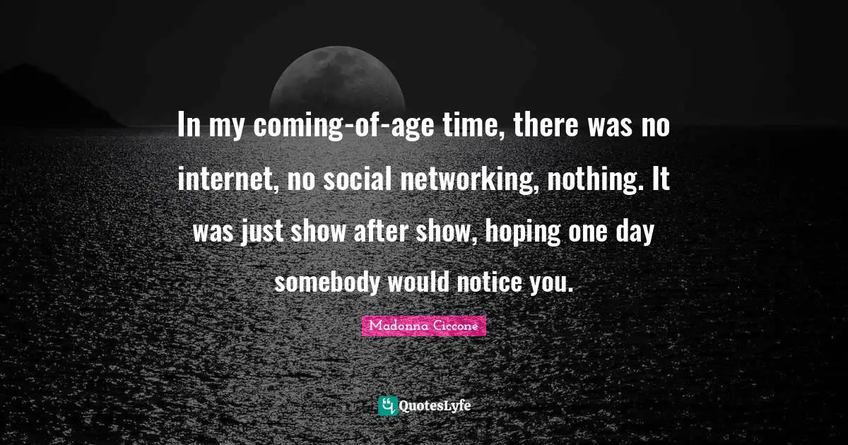In my coming-of-age time, there was no internet, no social networking, nothing. It was just show after show, hoping one day somebody would notice you.