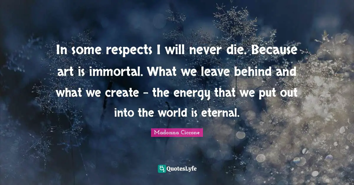 In some respects I will never die. Because art is immortal. What we leave behind and what we create - the energy that we put out into the world is eternal.