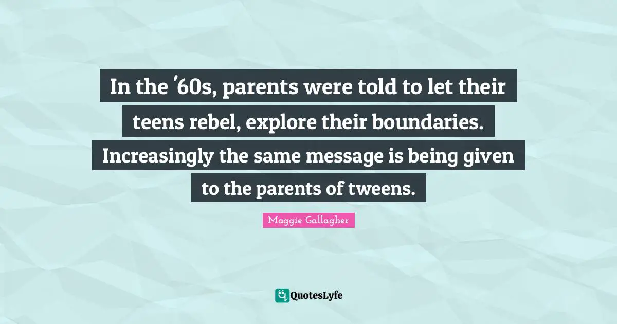 Maggie Gallagher Quotes: "In the '60s, parents were told to let their teens rebel, explore their boundaries. Increasingly the same message is being given to the parents of tweens."