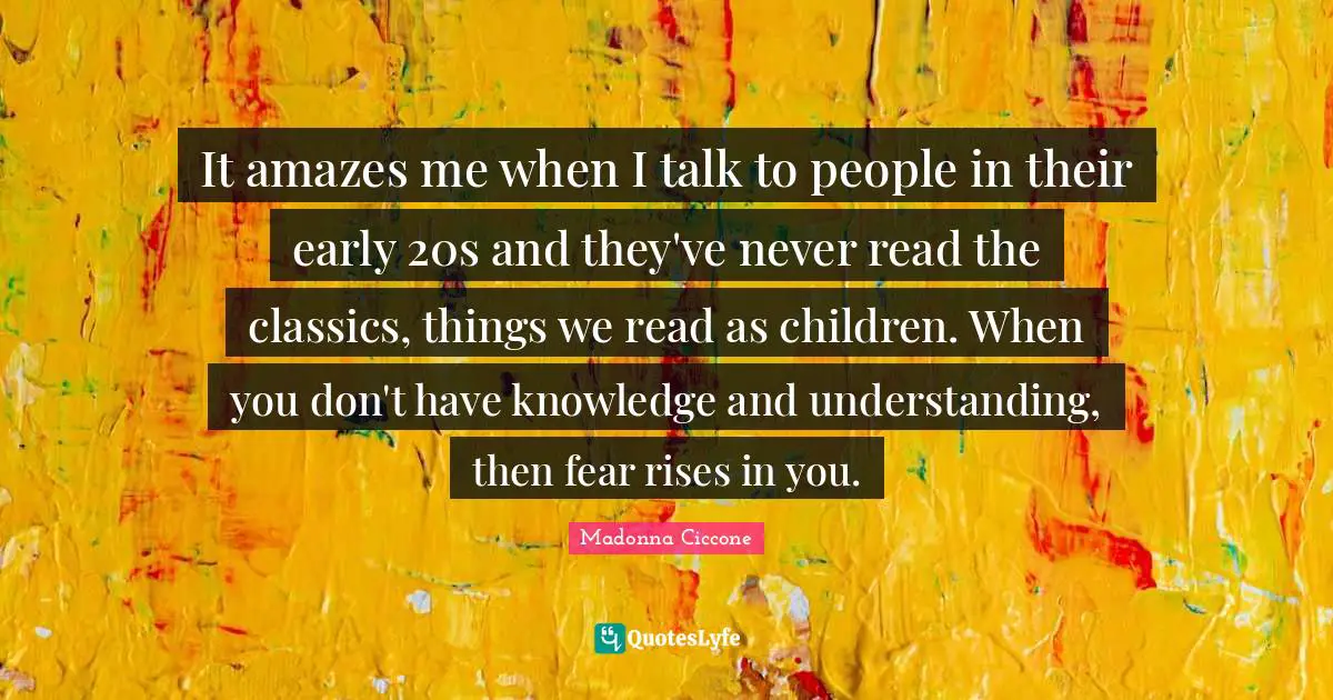 It amazes me when I talk to people in their early 20s and they've never read the classics, things we read as children. When you don't have knowledge and understanding, then fear rises in you.