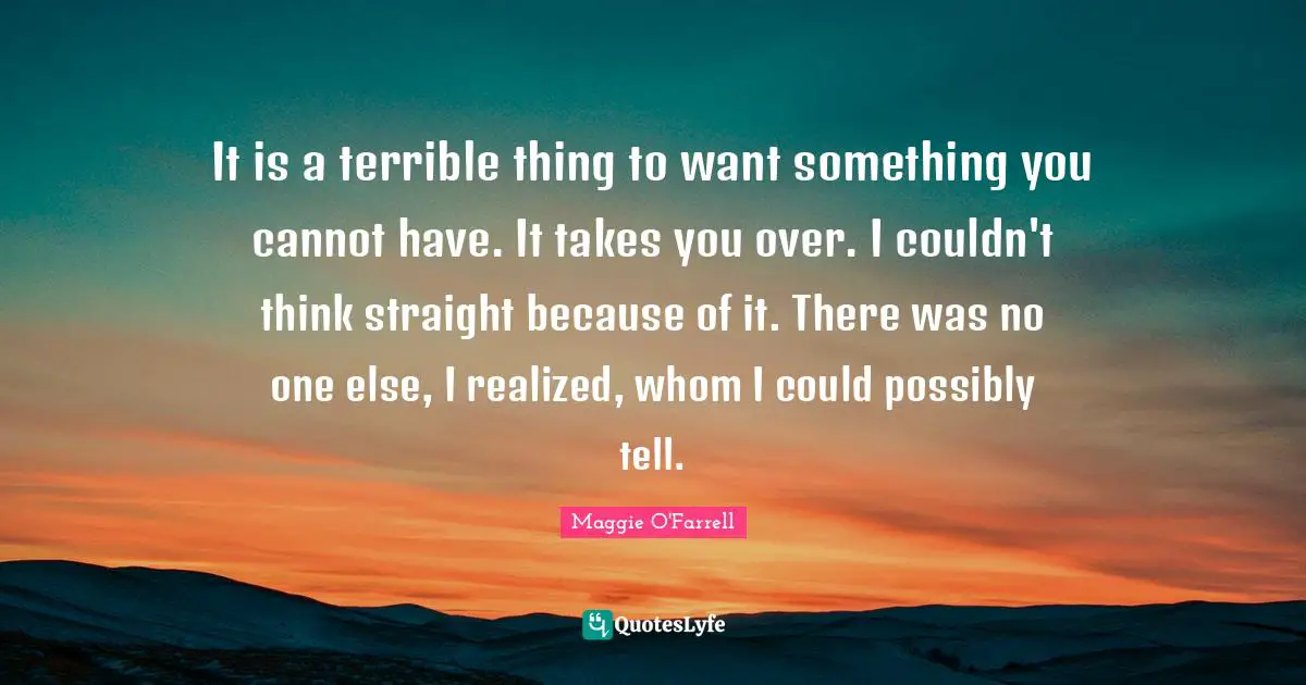 It is a terrible thing to want something you cannot have. It takes you over. I couldn't think straight because of it. There was no one else, I realized, whom I could possibly tell.