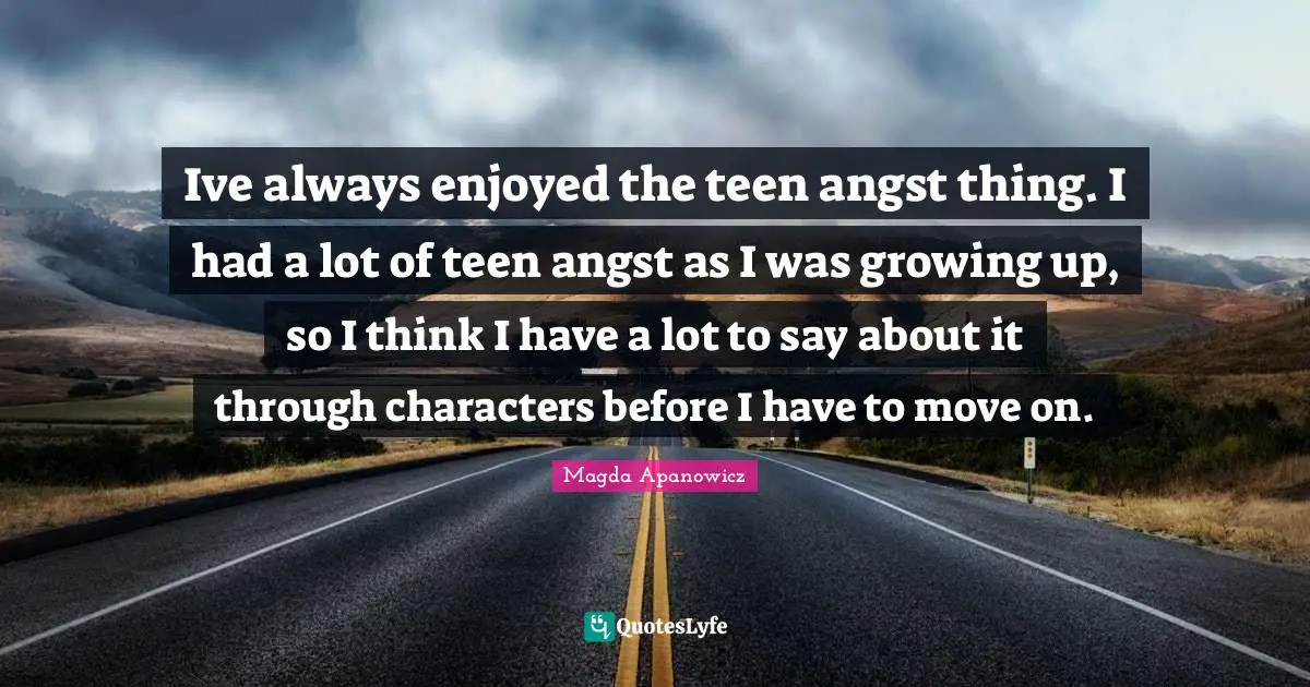 Ive always enjoyed the teen angst thing. I had a lot of teen angst as I was growing up, so I think I have a lot to say about it through characters before I have to move on.