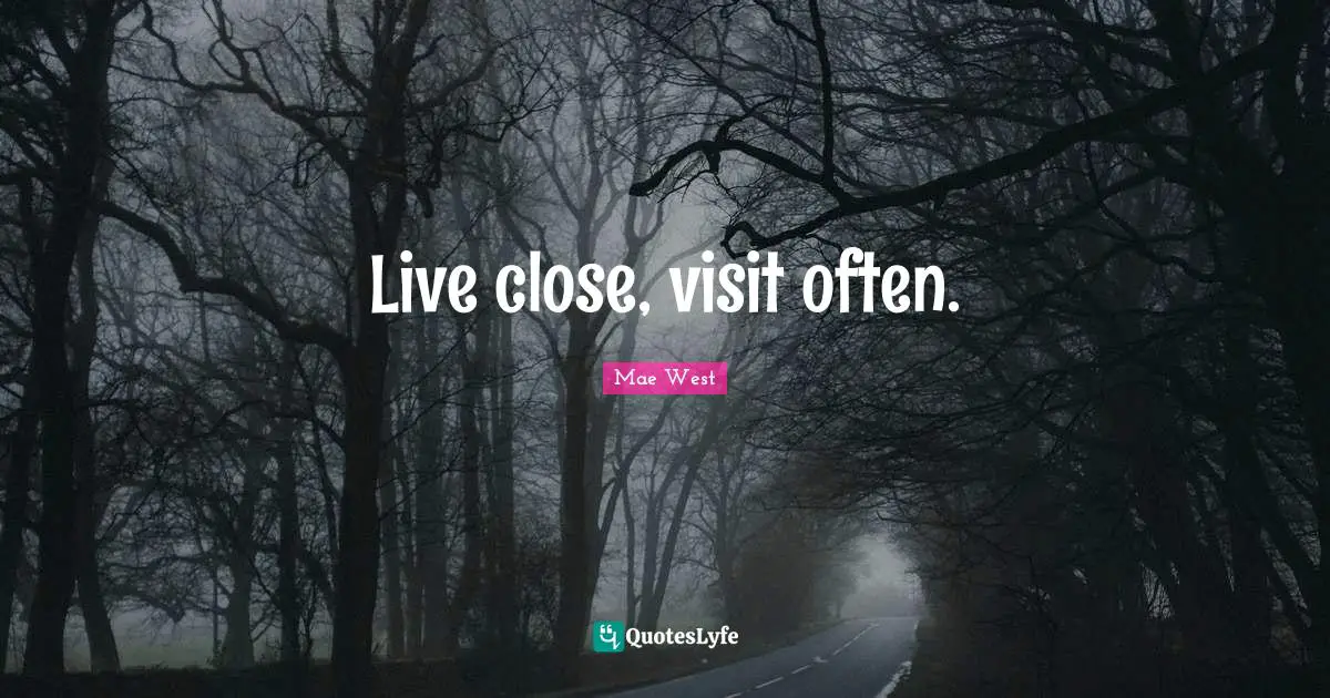 Live close, visit often.
