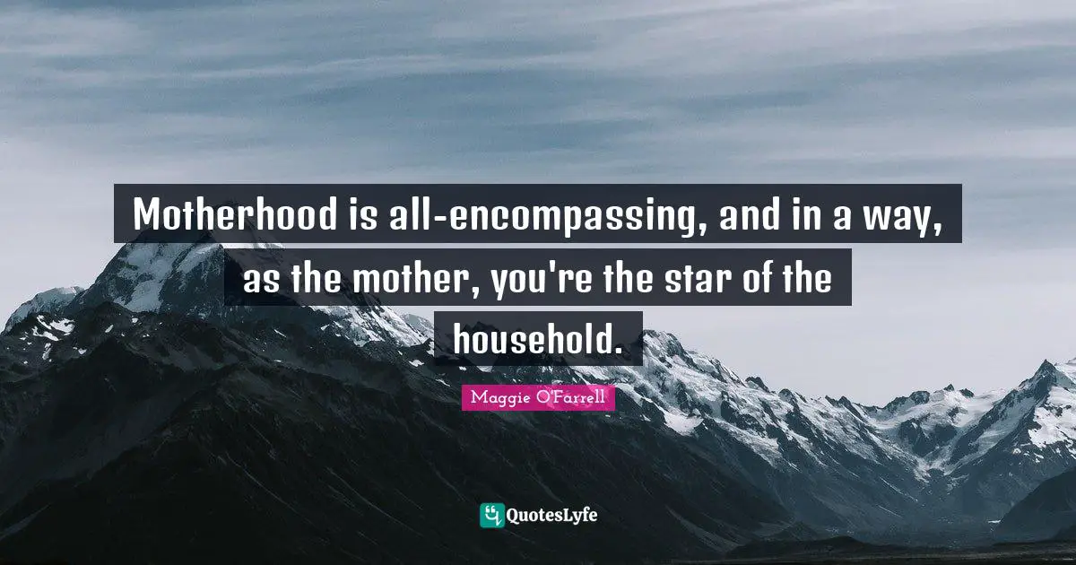 Motherhood is all-encompassing, and in a way, as the mother, you're the star of the household.