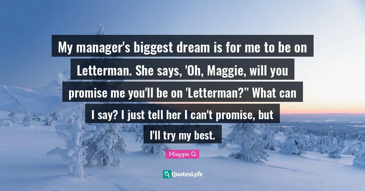 My manager's biggest dream is for me to be on Letterman. She says, 'Oh, Maggie, will you promise me you'll be on 'Letterman?” What can I say? I just tell her I can't promise, but I'll try my best.