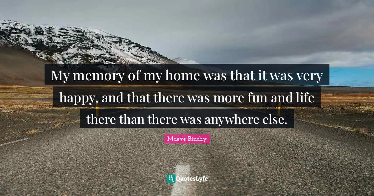 My memory of my home was that it was very happy, and that there was more fun and life there than there was anywhere else.