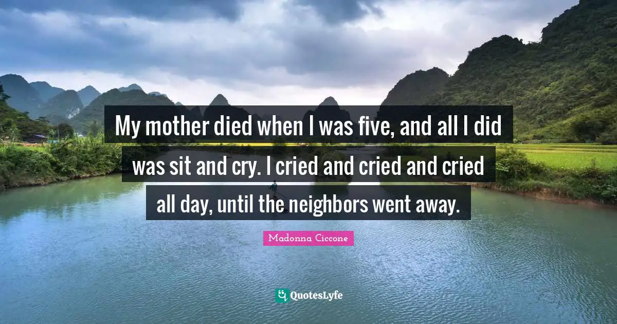My mother died when I was five, and all I did was sit and cry. I cried and cried and cried all day, until the neighbors went away.