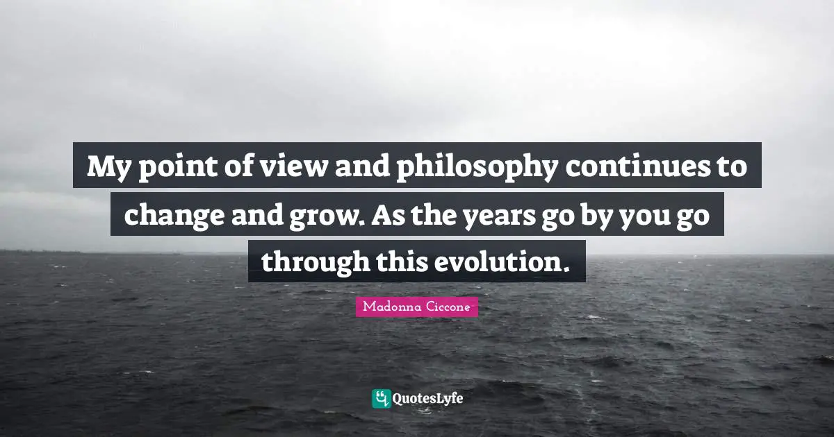 My point of view and philosophy continues to change and grow. As the years go by you go through this evolution.