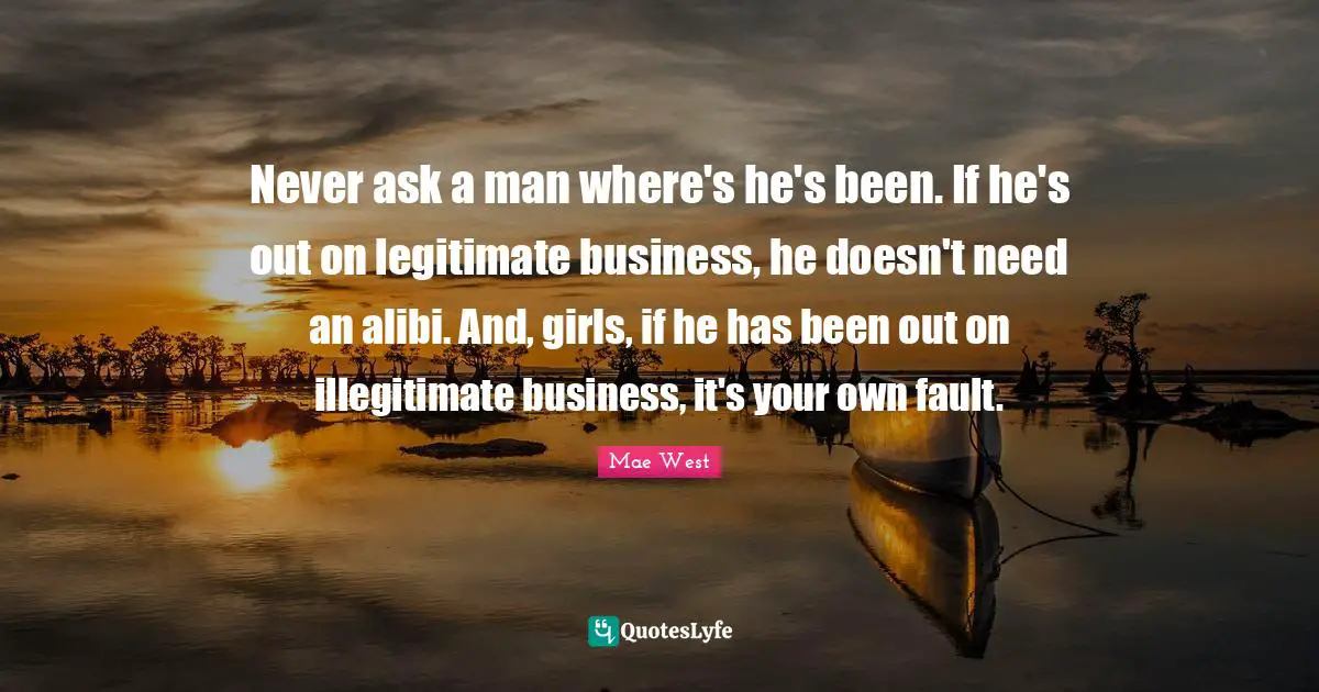 Never ask a man where's he's been. If he's out on legitimate business, he doesn't need an alibi. And, girls, if he has been out on illegitimate business, it's your own fault.
