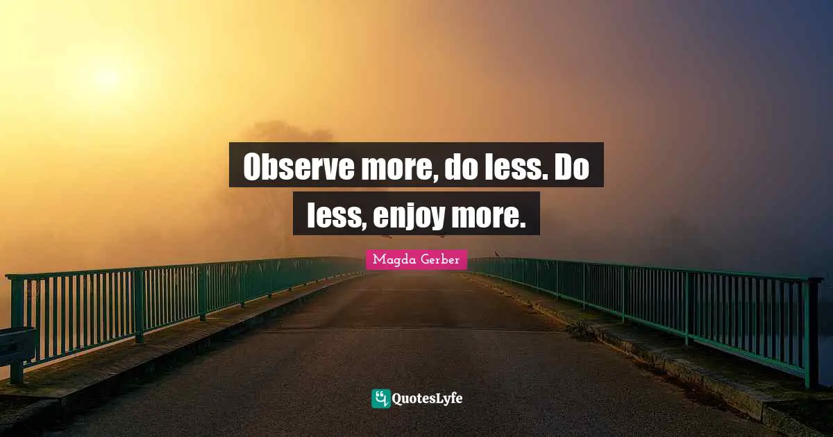 Observe more, do less. Do less, enjoy more.