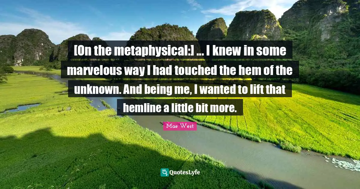 [On the metaphysical:] ... I knew in some marvelous way I had touched the hem of the unknown. And being me, I wanted to lift that hemline a little bit more.