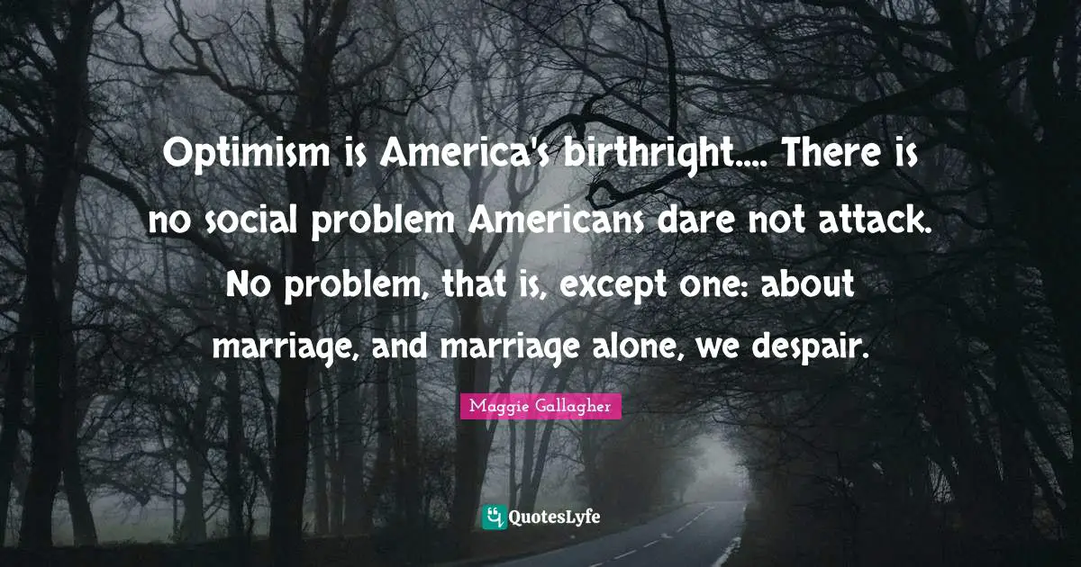 Maggie Gallagher Quotes: "Optimism is America's birthright.... There is no social problem Americans dare not attack. No problem, that is, except one: about marriage, and marriage alone, we despair."