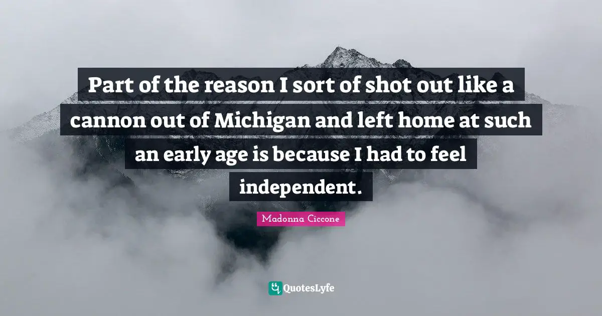Part of the reason I sort of shot out like a cannon out of Michigan and left home at such an early age is because I had to feel independent.