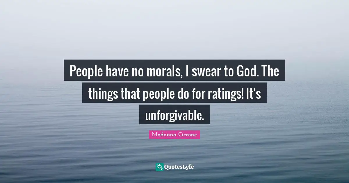 People have no morals, I swear to God. The things that people do for ratings! It's unforgivable.