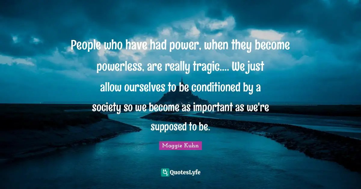 People who have had power, when they become powerless, are really tragic.... We just allow ourselves to be conditioned by a society so we become as important as we're supposed to be.