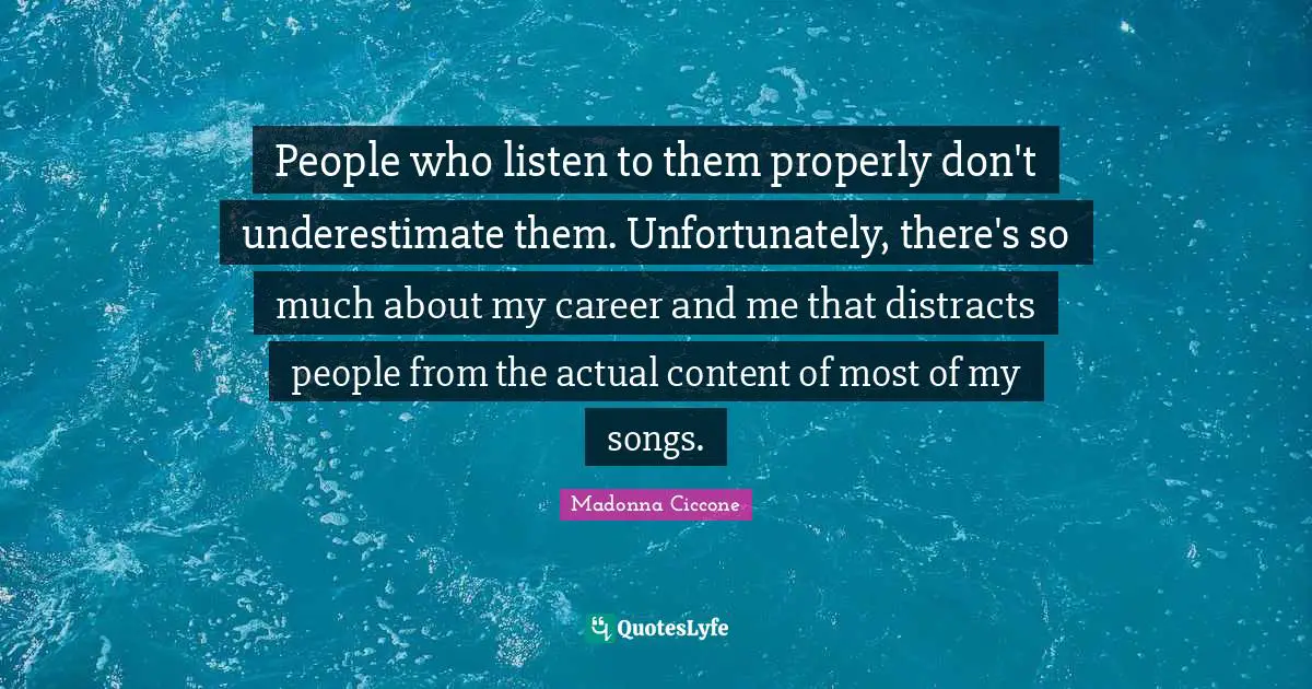 People who listen to them properly don't underestimate them. Unfortunately, there's so much about my career and me that distracts people from the actual content of most of my songs.
