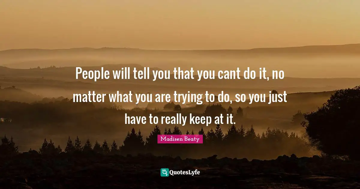 People will tell you that you cant do it, no matter what you are trying to do, so you just have to really keep at it.