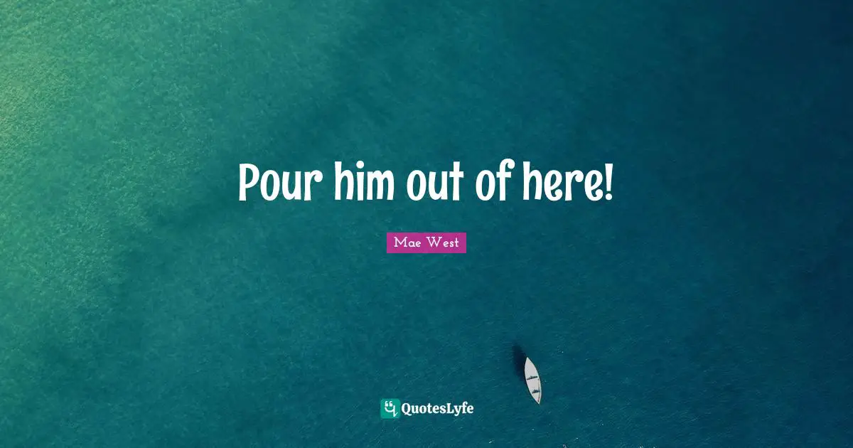 Pour him out of here!