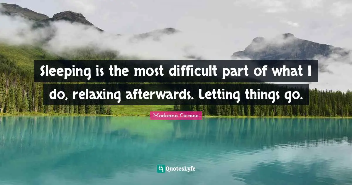 Sleeping is the most difficult part of what I do, relaxing afterwards. Letting things go.