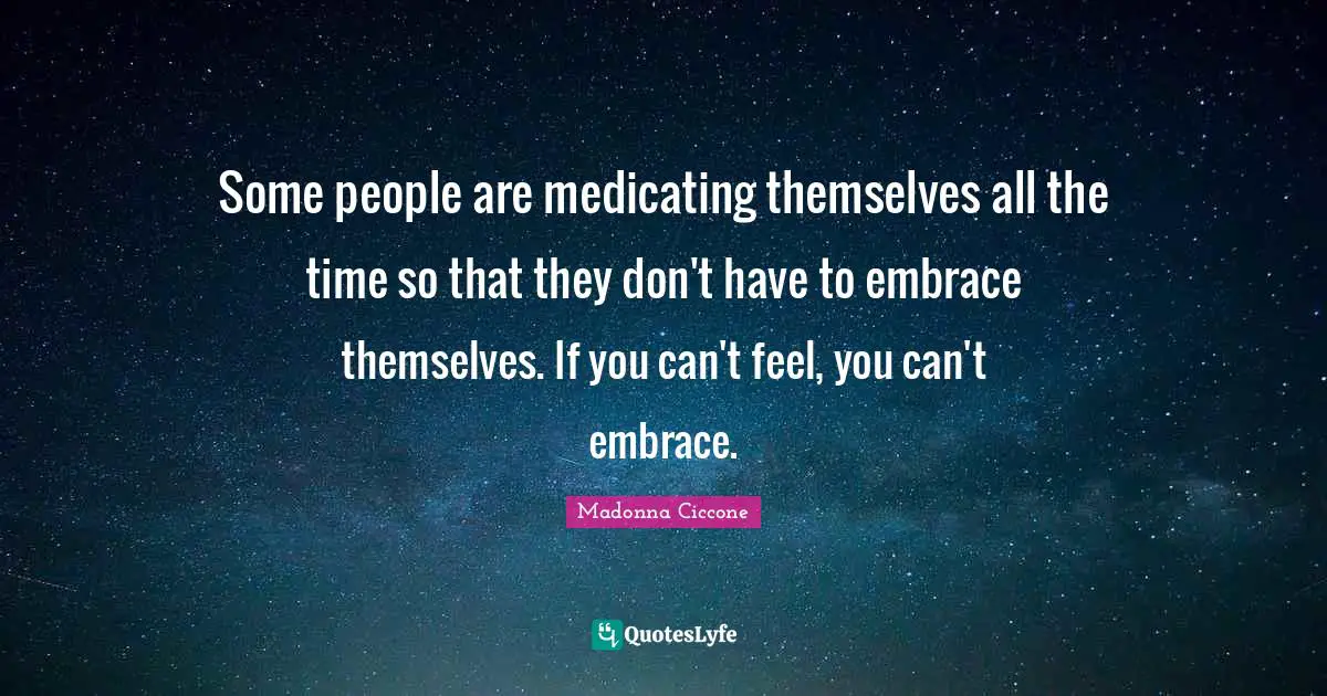 Some people are medicating themselves all the time so that they don't have to embrace themselves. If you can't feel, you can't embrace.