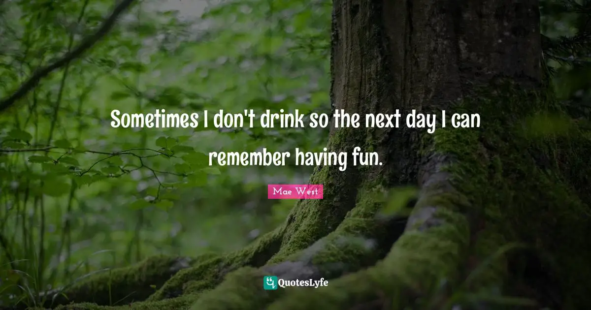 Sometimes I don't drink so the next day I can remember having fun.