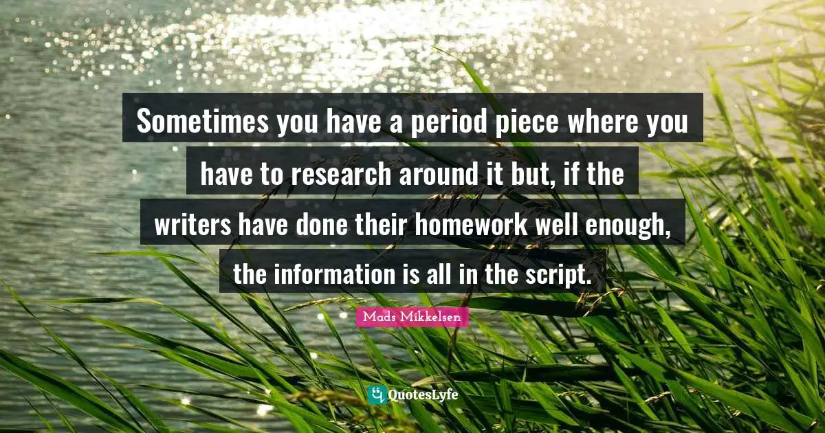 Sometimes you have a period piece where you have to research around it but, if the writers have done their homework well enough, the information is all in the script.