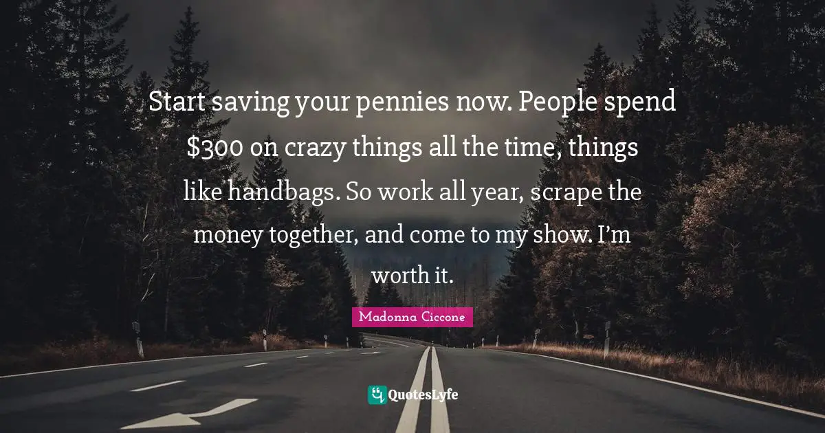 Start saving your pennies now. People spend $300 on crazy things all the time, things like handbags. So work all year, scrape the money together, and come to my show. I’m worth it.